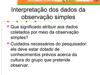 Interpretação dos dados da
observação simples
 Que significado atribuir aos dados
coletados por meio da observação
simples?
 Cuidados necessários do pesquisador:
ele deve estar dotado de
conhecimentos prévios acerca da
cultura do grupo que pretende
observar.
 