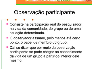 Observação participante
 Consiste na participação real do pesquisador
na vida da comunidade, do grupo ou de uma
situação determinada.
 O observador assume, pelo menos até certo
ponto, o papel de membro do grupo.
 Daí se dizer que por meio da observação
participante se pode chegar ao conhecimento
da vida de um grupo a partir do interior dele
mesmo.
 