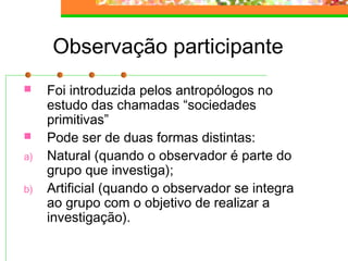 Observação participante
 Foi introduzida pelos antropólogos no
estudo das chamadas “sociedades
primitivas”
 Pode ser de duas formas distintas:
a) Natural (quando o observador é parte do
grupo que investiga);
b) Artificial (quando o observador se integra
ao grupo com o objetivo de realizar a
investigação).
 