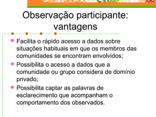 Observação participante:
vantagens
 Facilita o rápido acesso a dados sobre
situações habituais em que os membros das
comunidades se encontram envolvidos;
 Possibilita o acesso a dados que a
comunidade ou grupo considera de domínio
privado;
 Possibilita captar as palavras de
esclarecimento que acompanham o
comportamento dos observados.
 