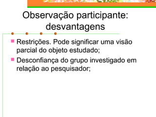Observação participante:
desvantagens
 Restrições. Pode significar uma visão
parcial do objeto estudado;
 Desconfiança do grupo investigado em
relação ao pesquisador;
 