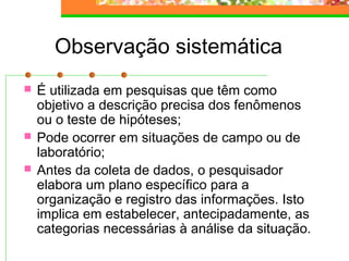Observação sistemática
 É utilizada em pesquisas que têm como
objetivo a descrição precisa dos fenômenos
ou o teste de hipóteses;
 Pode ocorrer em situações de campo ou de
laboratório;
 Antes da coleta de dados, o pesquisador
elabora um plano específico para a
organização e registro das informações. Isto
implica em estabelecer, antecipadamente, as
categorias necessárias à análise da situação.
 