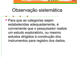 Observação sistemática
 Para que as categorias sejam
estabelecidas adequadamente, é
conveniente que o pesquisador realize
um estudo exploratório, ou mesmo
estudos dirigidos à construção dos
instrumentos para registro dos dados.
 
