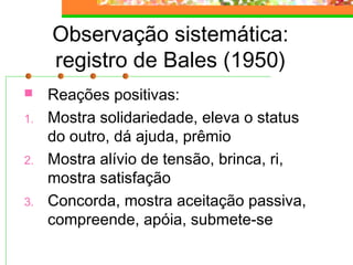 Observação sistemática:
registro de Bales (1950)
 Reações positivas:
1. Mostra solidariedade, eleva o status
do outro, dá ajuda, prêmio
2. Mostra alívio de tensão, brinca, ri,
mostra satisfação
3. Concorda, mostra aceitação passiva,
compreende, apóia, submete-se
 