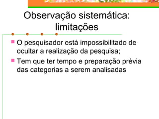 Observação sistemática:
limitações
 O pesquisador está impossibilitado de
ocultar a realização da pesquisa;
 Tem que ter tempo e preparação prévia
das categorias a serem analisadas
 