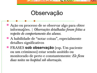 Observação
 Ação ou processo de se observar algo para obter
informações. | Observações detalhadas foram feitas a
respeito do comportamento dos alunos.
 A habilidade de “notar coisas”, especialmente
detalhes significativos
 FRASES sob observação (esp. Um paciente
ou um criminoso) estar sendo assitido ou
monitorado de perto e constantemente: Ele ficou
duas noites no hospital sob observação.
 