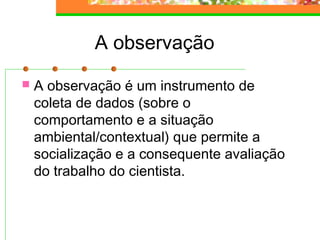 A observação
 A observação é um instrumento de
coleta de dados (sobre o
comportamento e a situação
ambiental/contextual) que permite a
socialização e a consequente avaliação
do trabalho do cientista.
 