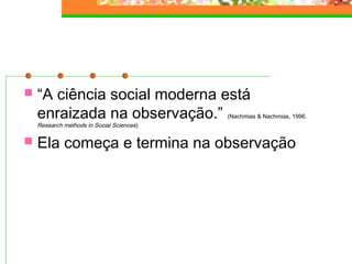  “A ciência social moderna está
enraizada na observação.” (Nachmias & Nachmias, 1996.
Research methods in Social Sciences)
 Ela começa e termina na observação
 