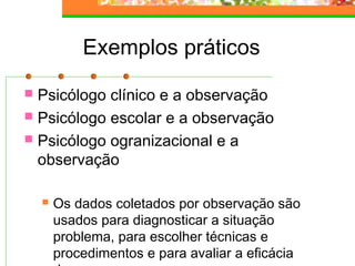 Exemplos práticos
 Psicólogo clínico e a observação
 Psicólogo escolar e a observação
 Psicólogo ogranizacional e a
observação
 Os dados coletados por observação são
usados para diagnosticar a situação
problema, para escolher técnicas e
procedimentos e para avaliar a eficácia
 