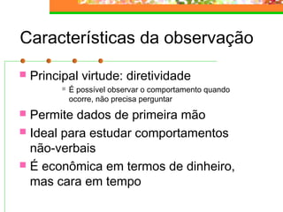 Características da observação
 Principal virtude: diretividade
 É possível observar o comportamento quando
ocorre, não precisa perguntar
 Permite dados de primeira mão
 Ideal para estudar comportamentos
não-verbais
 É econômica em termos de dinheiro,
mas cara em tempo
 