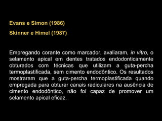 Evans e Simon (1986) Skinner e Himel (1987) Empregando corante como marcador, avaliaram,  in vitro , o selamento apical em dentes tratados endodonticamente obturados com técnicas que utilizam a guta-percha termoplastificada, sem cimento endodôntico. Os resultados mostraram que a guta-percha termoplastificada quando empregada para obturar canais radiculares na ausência de cimento endodôntico, não foi capaz de promover um selamento apical eficaz. 