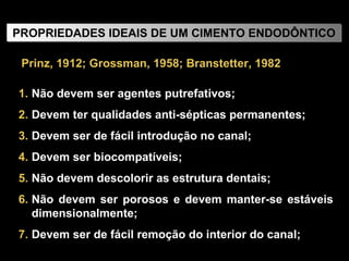 Não devem ser agentes putrefativos; Devem ter qualidades anti-sépticas permanentes; Devem ser de fácil introdução no canal; Devem ser biocompatíveis; Não devem descolorir as estrutura dentais; Não devem ser porosos e devem manter-se estáveis dimensionalmente; Devem ser de fácil remoção do interior do canal;  Prinz, 1912; Grossman, 1958; Branstetter, 1982 PROPRIEDADES IDEAIS DE UM CIMENTO ENDODÔNTICO 
