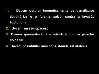 Devem obturar hermeticamente os canalículos dentinários e o forame apical contra a invasão bacteriana; Devem ser radiopacos; Devem apresentar boa adesividade com as paredes do canal; Devem possibilitar uma consistência satisfatória. 