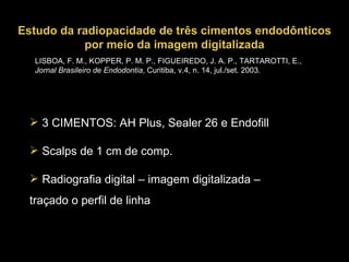 LISBOA, F. M., KOPPER, P. M. P., FIGUEIREDO, J. A. P., TARTAROTTI, E.,  Jornal Brasileiro de Endodontia , Curitiba, v.4, n. 14, jul./set. 2003. Estudo da radiopacidade de três cimentos endodônticos por meio da imagem digitalizada 3 CIMENTOS: AH Plus, Sealer 26 e Endofill Scalps de 1 cm de comp. Radiografia digital – imagem digitalizada – traçado o perfil de linha 