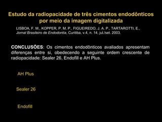 CONCLUSÕES : Os cimentos endodônticos avaliados apresentam diferenças entre si, obedecendo a seguinte ordem crescente de radiopacidade: Sealer 26, Endofill e AH Plus. LISBOA, F. M., KOPPER, P. M. P., FIGUEIREDO, J. A. P., TARTAROTTI, E.,  Jornal Brasileiro de Endodontia , Curitiba, v.4, n. 14, jul./set. 2003. Estudo da radiopacidade de três cimentos endodônticos por meio da imagem digitalizada Sealer 26 Endofill AH Plus 