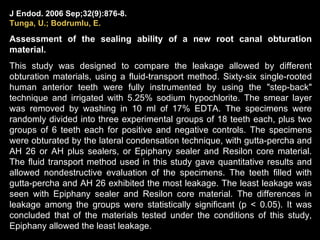 J Endod. 2006 Sep;32(9):876-8.   Tunga ,  U .; Bodrumlu, E. Assessment of the sealing ability of a new root canal obturation material. This study was designed to compare the leakage allowed by different obturation materials, using a fluid-transport method. Sixty-six single-rooted human anterior teeth were fully instrumented by using the "step-back" technique and irrigated with 5.25% sodium hypochlorite. The smear layer was removed by washing in 10 ml of 17% EDTA. The specimens were randomly divided into three experimental groups of 18 teeth each, plus two groups of 6 teeth each for positive and negative controls. The specimens were obturated by the lateral condensation technique, with gutta-percha and AH 26 or AH plus sealers, or Epiphany sealer and Resilon core material. The fluid transport method used in this study gave quantitative results and allowed nondestructive evaluation of the specimens. The teeth filled with gutta-percha and AH 26 exhibited the most leakage. The least leakage was seen with Epiphany sealer and Resilon core material. The differences in leakage among the groups were statistically significant (p < 0.05). It was concluded that of the materials tested under the conditions of this study, Epiphany allowed the least leakage. 
