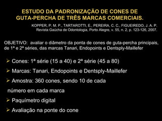 ESTUDO DA PADRONIZAÇÃO DE CONES DE GUTA-PERCHA DE TRÊS MARCAS COMERCIAIS. OBJETIVO:  avaliar o diâmetro da ponta de cones de guta-percha principais, de 1ª e 2ª séries, das marcas Tanari, Endopoints e Dentsply-Maillefer  Cones: 1ª série (15 a 40) e 2ª série (45 a 80) Marcas: Tanari, Endopoints e Dentsply-Maillefer Amostra: 360 cones, sendo 10 de cada número em cada marca Paquímetro digital Avaliação na ponte do cone KOPPER, P. M. P., TARTAROTTI, E., PEREIRA, C. C., FIGUEIREDO, J. A. P. Revista Gaúcha de Odontologia, Porto Alegre, v. 55, n. 2, p. 123-126, 2007. 