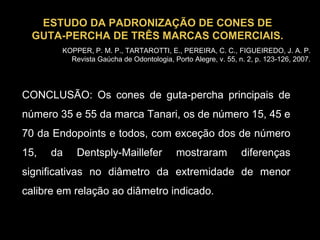 CONCLUSÃO: Os cones de guta-percha principais de número 35 e 55 da marca Tanari, os de número 15, 45 e 70 da Endopoints e todos, com exceção dos de número 15, da Dentsply-Maillefer mostraram diferenças significativas no diâmetro da extremidade de menor calibre em relação ao diâmetro indicado. ESTUDO DA PADRONIZAÇÃO DE CONES DE GUTA-PERCHA DE TRÊS MARCAS COMERCIAIS. KOPPER, P. M. P., TARTAROTTI, E., PEREIRA, C. C., FIGUEIREDO, J. A. P. Revista Gaúcha de Odontologia, Porto Alegre, v. 55, n. 2, p. 123-126, 2007. 