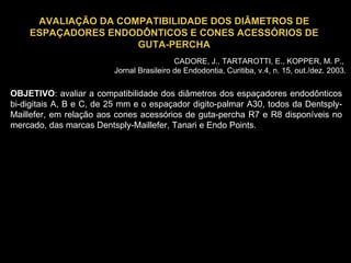 AVALIAÇÃO DA COMPATIBILIDADE DOS DIÂMETROS DE ESPAÇADORES ENDODÔNTICOS E CONES ACESSÓRIOS DE GUTA-PERCHA OBJETIVO : avaliar a compatibilidade dos diâmetros dos espaçadores endodônticos bi-digitais A, B e C, de 25 mm e o espaçador digito-palmar A30, todos da Dentsply-Maillefer, em relação aos cones acessórios de guta-percha R7 e R8 disponíveis no mercado, das marcas Dentsply-Maillefer, Tanari e Endo Points. CADORE, J., TARTAROTTI, E., KOPPER, M. P.,  Jornal Brasileiro de Endodontia, Curitiba, v.4, n. 15, out./dez. 2003. 