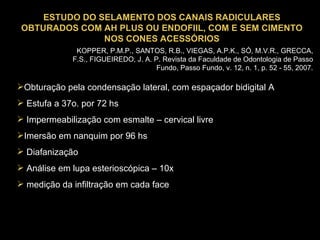 ESTUDO DO SELAMENTO DOS CANAIS RADICULARES OBTURADOS COM AH PLUS OU ENDOFIIL, COM E SEM CIMENTO NOS CONES ACESSÓRIOS KOPPER, P.M.P., SANTOS, R.B., VIEGAS, A.P.K., SÓ, M.V.R., GRECCA, F.S., FIGUEIREDO, J. A. P. Revista da Faculdade de Odontologia de Passo Fundo, Passo Fundo, v. 12, n. 1, p. 52 - 55, 2007. Obturação pela condensação lateral, com espaçador bidigital A Estufa a 37o. por 72 hs Impermeabilização com esmalte – cervical livre Imersão em nanquim por 96 hs Diafanização Análise em lupa esterioscópica – 10x medição da infiltração em cada face 