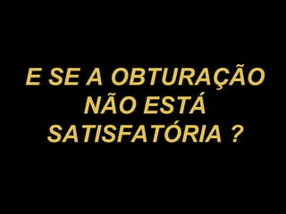 E SE A OBTURAÇÃO NÃO ESTÁ SATISFATÓRIA ? 