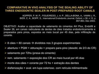COMPARATIVE IN VIVO ANALYSIS OF THE SEALING ABILITY OF THREE ENDODONTIC SEALER IN POST-PREPARED ROOT CANALS KOPPER, P. M. P., FIGUEIREDO, J. A. P., DELLA-BONA, A., VANNI J. R., BIER, C. A., BOPP, S., International Endodontic Journal, Oxford, v 36, n 12, p. 857-863, Dec 2003.   OBJETIVO: Avaliar a capacidade de selamento do cimentos AH Plus, Endofill e Sealer 26, em canais radiculares de dentes de cães tratados endodonticamente e preparados para pinos, expostos ao meio bucal por 45 dias, pela infiltração de corante.  8 cães = 80 canais    divididos nos 3 grupos experimentais abertura + PQM + obturação + preparo para pino (desobt. de 2/3 do CR) selamento por 72hs (presa do cimento) rem. selamento + exposição dos CR ao meio bucal por 45 dias morte dos cães + corante por 72 hs + extração dos dentes diafanização + aval. em lupa esteriosc. com retícula milimentrada 