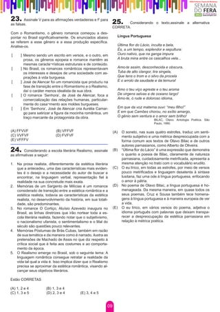 23.     Assinale V para as afirmações verdadeiras e F para
                                                                 25.    Considerando o texto,assinale a alternativa
as falsas.
                                                                 CORRETA.
Com o Romantismo, o gênero romance começou a des-
pontar no Brasil significativamente. Os enunciados abaixo           Língua Portuguesa
se referem a esse gênero e a essa produção específica.
Analise-os.                                                         Última flor do Lácio, inculta e bela,
                                                                    És, a um tempo, esplendor e sepultura:
[     ] Mesmo sendo um escrito em versos, e o outro, em             Ouro nativo, que na ganga impura
        prosa, os gêneros epopeia e romance mantêm as               A bruta mina entre os cascalhos vela...
        mesmas caracte¬rísticas estruturais e de conteúdo.
[     ] No Brasil, os romances românticos representavam             Amo-te assim, desconhecida e obscura,
        os interesses e desejos de uma sociedade com as-            Tuba de alto clangor, lira singela,
        pirações à vida burguesa.                                   Que tens o trom e o silvo da procela
[     ] José de Alencar foi um romancista que produziu na           E o arrolo da saudade e da ternura!
        fase de transição entre o Romantismo e o Realismo,
        daí o caráter menos idealista de sua obra.                  Amo o teu viço agreste e o teu aroma
[     ] O romance ‘Senhora’, de José de Alencar, foca a             De virgens selvas e de oceano largo!
        comercialização das relações humanas, particular-           Amo-te, ó rude e doloroso idioma,
        mente do casa¬mento aos moldes burgueses.
[     ] Em ‘Senhora’, José de Alencar cria Aurélia Camar-           Em que da voz materna ouvi: “meu filho!”
        go para satirizar a figura da mocinha romântica, um         E em que Camões chorou, no exílio amargo,
        traço marcante da protagonista da obra.                     O gênio sem ventura e o amor sem brilho!
                                                                                           BILAC, Olavo. Antologia Poética. São
                                                                                           Paulo, 1990.

(A) FFVVF                   (B) VFFVF	                            (A)   O soneto, nas suas quatro estrofes, traduz um senti-
(C) VVFVF	                  (D) FVFVF	                                  mento subjetivo e uma métrica despreocupada com a
(E) VFFFV                                                               forma comum aos textos de Olavo Bilac e de outros
                                                                        autores parnasianos, como Alberto de Oliveira.
24.     Considerando a escola literária Realismo, assinale        (B)   “Última flor do Lácio” é uma expressão que demonstra
as afirmativas a seguir:                                                o quanto a poesia de Bilac, claramente de natureza
                                                                        parnasiana, cuidadosamente metrificada, apresenta a
1.	 Na prosa realista, diferentemente da estética literária             mesma atenção no trato com o vocabulário erudito.
    que a antecedeu, uma das características mais eviden-         (C)   O eu lírico, em todas as estrofes, por meio de versos
    tes é o desejo e a necessidade do autor de buscar e                 pouco metrificados e linguagem desatenta à sintaxe
    encontrar, na linguagem verbal, representação fiel à                lusitana, faz uma ode à língua portuguesa, enfocando
    realidade na sua concretude mais exata.                             o amor à pátria.
2.	 Memórias de um Sargento de Milícias é um romance              (D)   No poema de Olavo Bilac, a língua portuguesa é ho-
    considerado de transição entre a estética romântica e a             menageada. Da mesma maneira, em quase todos os
    estética realista, todavia as características da estética           seus poemas, Cruz e Sousa também tece homena-
    realista, no desenvolvimento da história, em sua totali-            gens à língua portuguesa e à maneira europeia de ver
    dade, são predominantes.                                            a vida.
3.	 No romance O Cortiço, Aluísio Azevedo inaugura no             (E)   O eu lírico, em vários versos do poema, adjetiva o
    Brasil, as linhas diretrizes que irão nortear toda a es-            idioma português com palavras que deixam transpa-
    cola literária realista, fazendo notar que o subjetivismo,          recer a despreocupação da estética parnasiana em
    o nacionalismo ufanista, o sentimentalismo e o Mal do               relação à métrica poética.
    século são questões pouco relevantes.
4.	 Memórias Póstumas de Brás Cubas, também em razão
    de sua temática e da maneira como é narrado, ilustra as
    pretensões de Machado de Assis no que diz respeito à
    crítica social que é feita aos costumes e ao comporta-
    mento da época.
5.	 O Realismo emerge no Brasil, sob o seguinte lema: A
    linguagem romântica consegue retratar a realidade da
    vida tal qual a vida é. Isso implica dizer que o Realismo
    precisa se aproximar da estética romântica, visando al-
    cançar seus objetivos literários.

Estão CORRETAS

(A) 1, 2 e 4          (B) 1, 3 e 4
(C) 1, 3 e 5          (D) 2, 3 e 4          (E) 3, 4 e 5


                                                             09
 