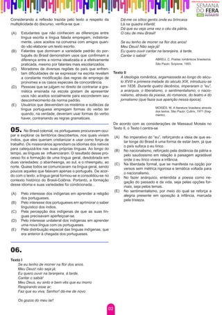 Considerando a reflexão trazida pelo texto a respeito da              Dá-me os sítios gentis onde eu brincava
multiplicidade do discurso, verifica-se que :                         Lá na quadra infantil;
                                                                      Dá que eu veja uma vez o céu da pátria,
(A)    Estudantes que não conhecem as diferenças entre                O céu de meu Brasil!
       língua escrita e língua falada empregam, indistinta-
       mente, usos aceitos na conversa com amigos quan-               Se eu tenho de morrer na flor dos anos!
       do vão elaborar um texto escrito.                              Meu Deus! Não seja já!
(B)    Falantes que dominam a variedade padrão do por-                Eu quero ouvir cantar na laranjeira, à tarde,
       tuguês do Brasil demonstram usos que confirmam a               Cantar o sabiá!
       diferença entre a norma idealizada e a efetivamente                                 ABREU, C. Poetas românticos brasileiros.
       praticada, mesmo por falantes mais escolarizados.                                   São Paulo: Scipione, 1993.
(C)    Moradores de diversas regiões do país que enfren-
       tam dificuldades de se expressar na escrita revelam     Texto II
       a constante modificação das regras de emprego de            A ideologia romântica, argamassada ao longo do sécu-
       pronomes e os casos especiais de concordância.              lo XVIII e primeira metade do século XIX, introduziu-se
(D)    Pessoas que se julgam no direito de contrariar a gra-       em 1836. Durante quatro decênios, imperaram o “eu”,
       mática ensinada na escola gostam de apresentar              a anarquia, o liberalismo, o sentimentalismo, o nacio-
       usos não aceitos socialmente para esconderem seu            nalismo, através da poesia, do romance, do teatro e do
       desconhecimento da norma padrão.                            jornalismo (que fazia sua aparição nessa época).
(E)    Usuários que desvendam os mistérios e sutilezas da
                                                                                           MOISÉS, M. A literatura brasileira através
       língua portuguesa empregam formas do verbo ter
                                                                                           dos textos. São Paulo: Cultrix, 1971 (frag-
       quando, na verdade, deveriam usar formas do verbo                                   mento).
       haver, contrariando as regras gramaticais.
                                                               De acordo com as considerações de Massaud Moisés no
05.     No Brasil colonial, os portugueses procuravam ocu-
                                                               Texto II, o Texto I centra-se
par e explorar os territórios descobertos, nos quais viviam     (A)    No imperativo do “eu”, reforçando a ideia de que es-
índios, que eles queriam cristianizar e usar como força de
                                                                       tar longe do Brasil é uma forma de estar bem, já que
trabalho. Os missionários aprendiam os idiomas dos nativos
                                                                       o país sufoca o eu lírico.
para catequizá-los nas suas próprias línguas. Ao longo do       (B)    No nacionalismo, reforçado pela distância da pátria e
tempo, as línguas se influenciaram. O resultado desse pro-
                                                                       pelo saudosismo em relação à paisagem agradável
cesso foi a formação de uma língua geral, desdobrada em
                                                                       onde o eu lírico vivera a infância.
duas variedades: o abanheenga, ao sul, e o nheengatu, ao        (C)    Na liberdade formal, que se manifesta na opção por
norte. Quase todos se comunicavam na língua geral, sendo
                                                                       versos sem métrica rigorosa e temática voltada para
poucos aqueles que falavam apenas o português. De acor-
                                                                       o nacionalismo.
do com o texto, a língua geral formou-se e consolidou-se no     (D)    No fazer anárquico, entendida a poesia como ne-
contexto histórico do Brasil-Colônia. Portanto, a formação
                                                                       gação do passado e da vida, seja pelas opções for-
desse idioma e suas variedades foi condicionada...
                                                                       mais, seja pelos temas.
                                                                (E)    No sentimentalismo, por meio do qual se reforça a
(A)    Pelo interesse dos indígenas em aprender a religião
                                                                       alegria presente em oposição à infância, marcada
       dos portugueses.
                                                                       pela tristeza.
(B)    Pelo interesse dos portugueses em aprimorar o saber
       linguístico dos índios.
(C)    Pela percepção dos indígenas de que as suas lín-
       guas precisavam aperfeiçoar-se.
(D)    Pelo interesse unilateral dos indígenas em aprender
       uma nova língua com os portugueses.
(E)    Pela distribuição espacial das línguas indígenas, que
       era anterior à chegada dos portugueses.



06.
Texto I
    Se eu tenho de morrer na flor dos anos.
    Meu Deus! não seja já;
    Eu quero ouvir na laranjeira, à tarde,
    Cantar o sabiá!
    Meu Deus, eu sinto e bem vês que eu morro
    Respirando esse ar;
    Faz que eu viva, Senhor! dá-me de novo

      Os gozos do meu lar!

                                                           02
 