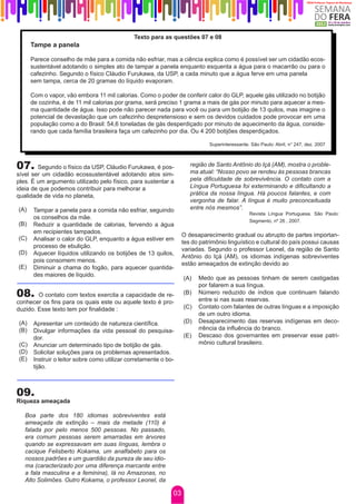 Texto para as questões 07 e 08
      Tampe a panela

      Parece conselho de mãe para a comida não esfriar, mas a ciência explica como é possível ser um cidadão ecos-
      sustentável adotando o simples ato de tampar a panela enquanto esquenta a água para o macarrão ou para o
      cafezinho. Segundo o físico Cláudio Furukawa, da USP, a cada minuto que a água ferve em uma panela
      sem tampa, cerca de 20 gramas do líquido evaporam.

      Com o vapor, vão embora 11 mil calorias. Como o poder de conferir calor do GLP, aquele gás utilizado no botijão
      de cozinha, é de 11 mil calorias por grama, será preciso 1 grama a mais de gás por minuto para aquecer a mes-
      ma quantidade de água. Isso pode não parecer nada para você ou para um botijão de 13 quilos, mas imagine o
      potencial de devastação que um cafezinho despretensioso e sem os devidos cuidados pode provocar em uma
      população como a do Brasil: 54,6 toneladas de gás desperdiçado por minuto de aquecimento da água, conside-
      rando que cada família brasileira faça um cafezinho por dia. Ou 4 200 botijões desperdiçados.

                                                                             Superinteressante. São Paulo: Abril, n° 247, dez. 2007



07.     Segundo o físico da USP, Cláudio Furukawa, é pos-             região de Santo Antônio do Içá (AM), mostra o proble-
                                                                      ma atual: “Nosso povo se rendeu às pessoas brancas
sível ser um cidadão ecossustentável adotando atos sim-
ples. É um argumento utilizado pelo físico, para sustentar a          pela dificuldade de sobrevivência. O contato com a
ideia de que podemos contribuir para melhorar a                       Língua Portuguesa foi exterminando e dificultando a
qualidade de vida no planeta,                                         prática da nossa língua. Há poucos falantes, e com
                                                                      vergonha de falar. A língua é muito preconceituada
(A)    Tampar a panela para a comida não esfriar, seguindo            entre nós mesmos”.
                                                                                               Revista Língua Portuguesa. São Paulo:
       os conselhos da mãe.
                                                                                               Segmento, nº 26 , 2007.
(B)    Reduzir a quantidade de calorias, fervendo a água
       em recipientes tampados.
                                                                   O desaparecimento gradual ou abrupto de partes importan-
(C)    Analisar o calor do GLP, enquanto a água estiver em
                                                                   tes do patrimônio linguístico e cultural do país possui causas
       processo de ebulição.
                                                                   variadas. Segundo o professor Leonel, da região de Santo
(D)    Aquecer líquidos utilizando os botijões de 13 quilos,
                                                                   Antônio do Içá (AM), os idiomas indígenas sobreviventes
       pois consomem menos.
                                                                   estão ameaçados de extinção devido ao
(E)    Diminuir a chama do fogão, para aquecer quantida-
       des maiores de líquido.
                                                                   (A)   Medo que as pessoas tinham de serem castigadas
                                                                         por falarem a sua língua.
08.     O contato com textos exercita a capacidade de re-          (B)   Número reduzido de índios que continuam falando
                                                                         entre si nas suas reservas.
conhecer os fins para os quais este ou aquele texto é pro-
duzido. Esse texto tem por finalidade :                            (C)   Contato com falantes de outras línguas e a imposição
                                                                         de um outro idioma.
(A)    Apresentar um conteúdo de natureza científica.              (D)   Desaparecimento das reservas indígenas em deco-
(B)    Divulgar informações da vida pessoal do pesquisa-                 rrência da influência do branco.
       dor.                                                        (E)   Descaso dos governantes em preservar esse patri-
(C)    Anunciar um determinado tipo de botijão de gás.                   mônio cultural brasileiro.
(D)    Solicitar soluções para os problemas apresentados.
(E)    Instruir o leitor sobre como utilizar corretamente o bo-
       tijão.



09.
Riqueza ameaçada

   Boa parte dos 180 idiomas sobreviventes está
   ameaçada de extinção – mais da metade (110) é
   falada por pelo menos 500 pessoas. No passado,
   era comum pessoas serem amarradas em árvores
   quando se expressavam em suas línguas, lembra o
   cacique Felisberto Kokama, um analfabeto para os
   nossos padrões e um guardião da pureza de seu idio-
   ma (caracterizado por uma diferença marcante entre
   a fala masculina e a feminina), lá no Amazonas, no
   Alto Solimões. Outro Kokama, o professor Leonel, da

                                                              03
 