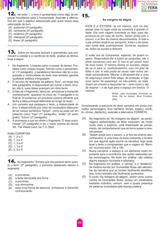 12.      No texto 1, o livro é apresentado como algo de es-
                                                                15.
pecial importância para a humanidade. Assinale a alterna-
tiva em que o adjetivo selecionado pelo autor indica essa                         As margens da alegria
valorização do livro.
 (A) acessível (3º parágrafo)                                      ESTA É A ESTÓRIA. Ia um menino, com os tios,
 (B) cambiante (2º parágrafo)                                      passar dias no lugar onde se construía a grande ci-
 (C) dinâmico (2º parágrafo)                                       dade. Era uma viagem inventada no feliz; para ele,
 (D) intangível (2º parágrafo)                                     produzia-se em caso de sonho. Saíam ainda com o
 (E) linear (3º parágrafo)                                         escuro, o ar fino de cheiros desconhecidos. A mãe e
                                                                   o pai vinham trazê-lo ao aeroporto. A tia e o tio toma-
                                                                   vam conta dele, justínhamente. Sorria-se, saudava-
                                                                   se, todos se ouviam e falavam.
13.      Sobre os recursos lexicais e gramaticais que pro-
movem a coesão e a coerência do texto, analise as afirma-          O avião era da Companhia, especial, de quatro lu-
tivas a seguir:                                                    gares. Respondiam-lhe a todas as perguntas, até o
                                                                   piloto conversou com ele. O vôo ia ser pouco mais
1.	 No fragmento “Lineares como o passar do tempo. Por-            de duas horas. O menino fremia no acorçôo, alegre
    táteis como nossas roupas. Íntimos como o pensamen-            de se rir para si, confortavelzinho, com um jeito de
    to” (1º parágrafo), o paralelismo favorece não só a pro-       folha a cair. A vida podia às vezes raiar numa ver-
    gressão e continuidade do texto mas também garante             dade extraordinária. Mesmo o afivelarem-lhe o cinto
    qualidade estética à linguagem.                                de segurança virava forte afago, de proteção, e logo
2.	 O recurso da repetição da palavra “livro”, ao longo dos        novo senso de esperança: ao não-sabido, ao mais.
    três parágrafos, é responsável por tornar o texto circu-       Assim um crescer e desconter-se – certo como o ato
    lar, isto é, suas ideias avançam em ritmo lento.               de respirar – o de fugir para o espaço em branco. O
3.	 O fato de o fragmento “absorver, armazenar e transmitir        menino.
                                                                                          ROSA, João Guimarães. Primeiras es-
    conhecimento” aparecer no início do 1º parágrafo e no                                 tórias. Rio de Janeiro: Nova Fronteira,
    final do 3º evidencia um processo coesivo eficiente que                               2005.
    fecha a ideia principal defendida ao longo do texto.
4.	 Um conceito que perpassa o texto, a historicidade do        Considerando a estrutura do texto narrativo em prosa (na-
    livro, é desenvolvido por meio de vocabulário relaciona-    rrador, personagens, foco narrativo, tempo, espaço, confli-
    do ao campo semântico “tempo”, como se pode ver em          to, clímax, desfecho), assinale a alternativa CORRETA.
    palavras como “hoje” (1º parágrafo), “então” (2º pará-
    grafo), “futuro” (2º parágrafo).                            (A)   No fragmento de “As margens da alegria”, as perso-
5.	 A promessa a que se refere o fragmento “É essa a pro-             nagens apresentadas ao leitor traduzem, de modo
    messa” (2º parágrafo) é ler o maior poema do século               muito claro e explícito, uma linearidade de pensa-
    XX, The Waste Land, de T. S. Eliot.                               mento, de comportamento que as torna quase a mes-
                                                                      ma pessoa.
Estão CORRETAS                                                  (B)   “Saíam ainda com o escuro, o ar fino de cheiros des-
(A) 1, 2 e 3                                                          conhecidos” é uma frase do texto indicando o horário
(B) 1, 2 e 4                                                          em que alguma ação ocorre na narrativa, logo pode
(C) 1, 3 e 4                                                          levar o leitor a compreender que a viagem do “Meni-
(D) 1, 3 e 5                                                          no” ocorrerá entre 13h e 18h.
(E) 2, 4 e 5                                                    (C)   Numa narrativa, o espaço é um elemento muito im-
                                                                      portante para a ocorrência das ações realizadas pe-
                                                                      las personagens. No texto em análise, são citados
14.      No fragmento “Tomara que ela perdure tanto quan-
                                                                (D)
                                                                      alguns espaços concretos e abstratos.
                                                                      No fragmento em análise, o “clímax” e o “desfecho”
to o livro” (3º parágrafo), o pronome destacado retoma o
segmento                                                              da história escrita por Guimarães Rosa são elemen-
                                                                      tos da narrativa que se tornam facilmente identifica-
      a promessa.                                                     dos, como também são facilmente pontuados.
(A)
                                                                (E)   O conto “As margens da alegria”, assim como outros
(B)   a lenta derrocada dos livros
      a província.                                                    contos de Guimarães Rosa, possui um vocabulário
(C)
      sua obra-prima.                                                 bastante ordinário, comum, sem a quase presença
(D)
      essa nova forma de absorver, armazenar e transmitir             de palavras inventadas pela licença poética.
(E)
      conhecimento.




                                                           05
 