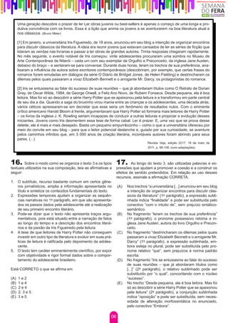 Uma geração descobre o prazer de ler Ler obras juvenis ou best-sellers é apenas o começo de uma longa e pro-
      dutiva convivência com os livros. Essa é a lição que anima os jovens a se aventurarem na boa literatura atual e
      nos clássicos. (Bruno Méier)

      [1] Em janeiro, a universitária Iris Figueiredo, de 18 anos, anunciou em seu blog a intenção de organizar encontros
      para discutir clássicos da literatura. A ideia era reunir jovens que estavam cansados de ler as séries de ficção que
      lideram as vendas nas livrarias e passar a ler obras de grandes autores. Trinta respostas chegaram rapidamente.
      No mês seguinte, o evento notável de Iris começou: vinte adolescentes procuraram uma sombra no Museu de
      Arte Contemporânea de Niterói – cada um com seu exemplar de Orgulho e Preconceito, da inglesa Jane Austen,
      debaixo do braço – e sentaram-se para conversar. Durante duas horas, leram os trechos de sua preferência, ana-
      lisaram a influência da autora sobre escritores contemporâneos (descobriram, por exemplo, que certas frases do
      romance foram emuladas em diálogos da série O Diário de Bridget Jones, de Helen Fielding) e destrincharam os
      dilemas pelos quais passaram a vivaz Elizabeth Bennett e o arrogante Mr. Darcy, os protagonistas do romance.

      [2] Iris se entusiasma ao falar do sucesso de suas reuniões – que já abordaram títulos como O Retrato de Dorian
      Gray, de Oscar Wilde, 1984, de George Orwell, e Feliz Ano Novo, de Rubem Fonseca. Desde pequena, ela é boa
      leitora. Mas foi só ao descobrir a série Harry Potter que se apaixonou pela leitura e a transformou em parte central
      de seu dia a dia. Quando a saga do bruxinho virou mania entre as crianças e os adolescentes, uma década atrás,
      vários céticos apressaram-se em decretar que esse seria um fenômeno de resultados nulos. Com o eminente
      crítico americano Harold Bloom à frente, argumentavam que Harry Potter só formaria mais leitores de Harry Potter
      – os livros da inglesa J. K. Rowling seriam incapazes de conduzir a outras leituras e propiciar a evolução desses
      iniciantes. Jovens como Iris desmentem essa tese de forma cabal. Ler é prazer. E, uma vez que se prova desse
      deleite, ele é mais e mais desejado. Basta um pequeno empurrãozinho – como o que a universitária ofereceu por
      meio do convite em seu blog – para que o leitor potencial deslanche e, guiado por sua curiosidade, se aventure
      pelos caminhos infinitos que, em 3 000 anos de criação literária, incontáveis autores foram abrindo para seus
      pares. (...)
                                                                                     Revista Veja, edição 2217, 18 de maio de
                                                                                     2011, p. 98-108. (com adaptações)




16. Sobre o modo como se organiza o texto 3 e os tipos 17.                  Ao longo do texto 3, são utilizadas palavras e ex-
textuais utilizados na sua composição, leia as afirmativas a       pressões que ajudam a promover a coesão e a construir os
seguir:                                                            efeitos de sentido pretendidos. Em relação ao uso desses
                                                                   recursos, assinale a afirmação CORRETA.
1.	 O subtítulo, recurso bastante comum em certos gêne-
    ros jornalísticos, amplia a informação apresentada no          (A)   Nos trechos “a universitária [...] anunciou em seu blog
    título e sintetiza os conteúdos fundamentais do texto.               a intenção de organizar encontros para discutir clás-
2.	 Expressões temporais ajudam a organizar as sequên-                   sicos da literatura” (1º parágrafo), a expressão subli-
    cias narrativas no 1º parágrafo, em que são apresenta-               nhada indica “finalidade” e pode ser substituída pelo
    dos os passos dados pela adolescente até a realização                conectivo “com o intuito de”, sem prejuízo sintático-
    de seu primeiro encontro literário.                                  semântico.
3.	 Pode-se dizer que o texto não apresenta traços argu-           (B)   No fragmento “leram os trechos de sua preferência”
    mentativos, pois está situado entre a narração de fatos              (1º parágrafo), o pronome possessivo retoma a in-
    ao longo do tempo e a descrição dos encontros literá-                glesa Jane Austen, autora do livro Orgulho e Precon-
    rios e da paixão de Iris Figueiredo pela leitura.                    ceito.
4.	 A tese de que leitores de Harry Potter não conseguem           (C)   No fragmento “destrincharam os dilemas pelos quais
    investir em outro tipo de literatura e evoluir em suas prá-          passaram a vivaz Elizabeth Bennett e o arrogante Mr.
    ticas de leitura é ratificada pelo depoimento da adoles-             Darcy” (1º parágrafo), a expressão sublinhada, em-
    cente.                                                               bora esteja no plural, pode ser substituída pelo pro-
5.	 O texto tem caráter eminentemente científico, por expor              nome relativo “que”, sem prejuízos à norma padrão
    com objetividade e rigor formal dados sobre o compor-                escrita.
    tamento do adolescente brasileiro.                             (D)   No fragmento “Iris se entusiasma ao falar do sucesso
                                                                         de suas reuniões – que já abordaram títulos como
Está CORRETO o que se afirma em                                          [...]” (2º parágrafo), o relativo sublinhado pode ser
                                                                         substituído por “o qual”, concordando com o núcleo
(A)   1e2                                                                “sucesso”.
(B)   1e4                                                          (E)   No trecho “Desde pequena, ela é boa leitora. Mas foi
(C)   2e4                                                                só ao descobrir a série Harry Potter que se apaixonou
(D)   2, 3 e 5                                                           pela leitura” (2º parágrafo), a conjunção sublinhada
(E)   3e5                                                                indica “oposição” e pode ser substituída, sem neces-
                                                                         sidade de alteração morfossintática no enunciado,
                                                                         pelo conectivo “Embora”.

                                                              06
 