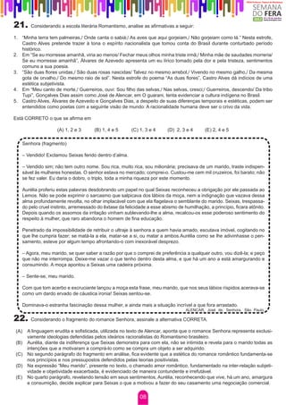 21.       Considerando a escola literária Romantismo, analise as afirmativas a seguir:

1.	 “Minha terra tem palmeiras,/ Onde canta o sabiá;/ As aves que aqui gorjeiam,/ Não gorjeiam como lá.” Nesta estrofe,
    Castro Alves pretende trazer à tona o espírito nacionalista que tomou conta do Brasil durante conturbado período
    histórico.
2.	 Em “Se eu morresse amanhã, viria ao menos/ Fechar meus olhos minha triste irmã;/ Minha mãe de saudades morreria/
    Se eu morresse amanhã”, Álvares de Azevedo apresenta um eu lírico tomado pela dor e pela tristeza, sentimentos
    comuns a sua poesia.
3.	 “São duas flores unidas,/ São duas rosas nascidas/ Talvez no mesmo arrebol,/ Vivendo no mesmo galho,/ Da mesma
    gota de orvalho,/ Do mesmo raio de sol”. Nesta estrofe do poema “As duas flores”, Castro Alves dá indícios de uma
    estética subjetivista.
4.	 Em “Meu canto de morte,/ Guerreiros, ouvi: Sou filho das selvas,/ Nas selvas, cresci;/ Guerreiros, descendo/ Da tribo
    Tupi”, Gonçalves Dias assim como José de Alencar, em O guarani, tenta evidenciar a cultura indígena no Brasil.
5.	 Castro Alves, Álvares de Azevedo e Gonçalves Dias, a despeito de suas diferenças temporais e estéticas, podem ser
    entendidos como poetas com a seguinte visão de mundo: A racionalidade humana deve ser o crivo da vida.

Está CORRETO o que se afirma em

                       (A) 1, 2 e 3     (B) 1, 4 e 5      (C) 1, 3 e 4      (D) 2, 3 e 4      (E) 2, 4 e 5

      Senhora (fragmento)

      – Vendido! Exclamou Seixas ferido dentro d’alma.

      – Vendido sim; não tem outro nome. Sou rica, muito rica, sou milionária; precisava de um marido, traste indispen-
      sável às mulheres honestas. O senhor estava no mercado; comprei-o. Custou-me cem mil cruzeiros, foi barato; não
      se fez valer. Eu daria o dobro, o triplo, toda a minha riqueza por este momento.

      Aurélia proferiu estas palavras desdobrando um papel no qual Seixas reconheceu a obrigação por ele passada ao
      Lemos. Não se pode exprimir o sarcasmo que salpicava dos lábios da moça, nem a indignação que vazava dessa
      alma profundamente revolta, no olhar implacável com que ela flagelava o semblante do marido. Seixas, trespassa-
      do pelo cruel instinto, arremessado do êxtase da felicidade a esse abismo de humilhação, a princípio, ficara atônito.
      Depois quando os assomos da irritação vinham sublevando-lhe a alma, recalcou-os esse poderoso sentimento do
      respeito à mulher, que raro abandona o homem de fina educação.

      Penetrado da impossibilidade de retribuir o ultraje à senhora a quem havia amado, escutava imóvel, cogitando no
      que lhe cumpria fazer; se matá-la a ela, matar-se a si, ou matar a ambos.Aurélia como se lhe adivinhasse o pen-
      samento, esteve por algum tempo afrontando-o com inexorável desprezo.

      – Agora, meu marido, se quer saber a razão por que o comprei de preferência a qualquer outro, vou dizê-la; e peço
      que não me interrompa. Deixe-me vazar o que tenho dentro desta alma, e que há um ano a está amargurando e
      consumindo. A moça apontou a Seixas uma cadeira próxima.

      – Sente-se, meu marido.

      Com que tom acerbo e excruciante lançou a moça esta frase, meu marido, que nos seus lábios ríspidos acerava-se
      como um dardo ervado de cáustica ironia! Seixas sentou-se.

      Dominava-o estranha fascinação dessa mulher, e ainda mais a situação incrível a que fora arrastado.
                                                                                    ALENCAR, José de. Senhora. São Paulo,

22.       Considerando o fragmento do romance Senhora, assinale a alternativa CORRETA.
	
    (A) A linguagem erudita e sofisticada, utilizada no texto de Alencar, aponta que o romance Senhora representa exclusi-
        vamente ideologias defendidas pelos ideários racionalistas do Romantismo brasileiro.
    (B) Aurélia, diante da indiferença que Seixas demonstra para com ela, não se intimida e revela para o marido todas as
        intenções que a motivaram a comprá-lo como se compra um objeto a ser adquirido.
    (C) No segundo parágrafo do fragmento em análise, fica evidente que a estética do romance romântico fundamenta-se
        nos princípios e nos pressupostos defendidos pelas teorias positivistas.
    (D) Na expressão “Meu marido”, presente no texto, o chamado amor romântico, fundamentado na inter-relação subjeti-
        vidade e objetividade exacerbada, é evidenciado de maneira contundente e irrefutável.
    (E) No quarto parágrafo, revelando tensão em seus sentimentos, Aurélia, reconhecendo que vive, há um ano, amargura
        e consumição, decide explicar para Seixas o que a motivou a fazer do seu casamento uma negociação comercial.

                                                              08
 