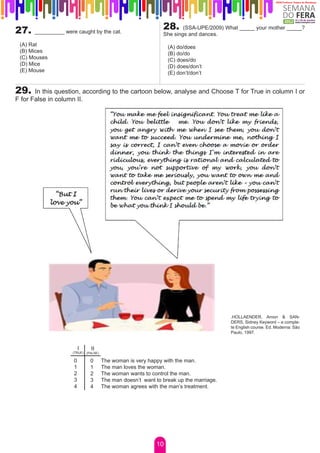 27.   __________ were caught by the cat.
                                                             28.     (SSA-UPE/2009) What _____ your mother _____?
                                                             She sings and dances.
 (A) Rat                                                       (A) do/does
 (B) Mices                                                     (B) do/do
 (C) Mouses                                                    (C) does/do
 (D) Mice                                                      (D) does/don’t
 (E) Mouse                                                     (E) don’t/don’t


29.    In this question, according to the cartoon below, analyse and Choose T for True in column I or
F for False in column II.




                                                                                      .HOLLAENDER, Arnon & SAN-
                                                                                      DERS, Sidney Keyword – a comple-
                                                                                      te English course. Ed. Moderna: São
                                                                                      Paulo, 1997.


                         I   II
                    (TRUE) (FALSE)

                     0       0       The woman is very happy with the man.
                     1       1       The man loves the woman.
                     2       2       The woman wants to control the man.
                     3       3       The man doesn’t want to break up the marriage.
                     4       4       The woman agrees with the man’s treatment.




                                                          10
 
