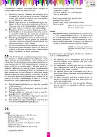 Considerando a reflexão trazida pelo texto a respeito da              Dá-me os sítios gentis onde eu brincava
multiplicidade do discurso, verifica-se que :                         Lá na quadra infantil;
                                                                      Dá que eu veja uma vez o céu da pátria,
(A)    Estudantes que não conhecem as diferenças entre                O céu de meu Brasil!
       língua escrita e língua falada empregam, indistinta-
       mente, usos aceitos na conversa com amigos quan-               Se eu tenho de morrer na flor dos anos!
       do vão elaborar um texto escrito.                              Meu Deus! Não seja já!
(B)    Falantes que dominam a variedade padrão do por-                Eu quero ouvir cantar na laranjeira, à tarde,
       tuguês do Brasil demonstram usos que confirmam a               Cantar o sabiá!
       diferença entre a norma idealizada e a efetivamente                                 ABREU, C. Poetas românticos brasileiros.
       praticada, mesmo por falantes mais escolarizados.                                   São Paulo: Scipione, 1993.
(C)    Moradores de diversas regiões do país que enfren-
       tam dificuldades de se expressar na escrita revelam     Texto II
       a constante modificação das regras de emprego de            A ideologia romântica, argamassada ao longo do sécu-
       pronomes e os casos especiais de concordância.              lo XVIII e primeira metade do século XIX, introduziu-se
(D)    Pessoas que se julgam no direito de contrariar a gra-       em 1836. Durante quatro decênios, imperaram o “eu”,
       mática ensinada na escola gostam de apresentar              a anarquia, o liberalismo, o sentimentalismo, o nacio-
       usos não aceitos socialmente para esconderem seu            nalismo, através da poesia, do romance, do teatro e do
       desconhecimento da norma padrão.                            jornalismo (que fazia sua aparição nessa época).
(E)    Usuários que desvendam os mistérios e sutilezas da
                                                                                           MOISÉS, M. A literatura brasileira através
       língua portuguesa empregam formas do verbo ter
                                                                                           dos textos. São Paulo: Cultrix, 1971 (frag-
       quando, na verdade, deveriam usar formas do verbo                                   mento).
       haver, contrariando as regras gramaticais.
                                                               De acordo com as considerações de Massaud Moisés no
05.     No Brasil colonial, os portugueses procuravam ocu-
                                                               Texto II, o Texto I centra-se
par e explorar os territórios descobertos, nos quais viviam     (A)    No imperativo do “eu”, reforçando a ideia de que es-
índios, que eles queriam cristianizar e usar como força de
                                                                       tar longe do Brasil é uma forma de estar bem, já que
trabalho. Os missionários aprendiam os idiomas dos nativos
                                                                       o país sufoca o eu lírico.
para catequizá-los nas suas próprias línguas. Ao longo do       (B)    No nacionalismo, reforçado pela distância da pátria e
tempo, as línguas se influenciaram. O resultado desse pro-
                                                                       pelo saudosismo em relação à paisagem agradável
cesso foi a formação de uma língua geral, desdobrada em
                                                                       onde o eu lírico vivera a infância.
duas variedades: o abanheenga, ao sul, e o nheengatu, ao        (C)    Na liberdade formal, que se manifesta na opção por
norte. Quase todos se comunicavam na língua geral, sendo
                                                                       versos sem métrica rigorosa e temática voltada para
poucos aqueles que falavam apenas o português. De acor-
                                                                       o nacionalismo.
do com o texto, a língua geral formou-se e consolidou-se no     (D)    No fazer anárquico, entendida a poesia como ne-
contexto histórico do Brasil-Colônia. Portanto, a formação
                                                                       gação do passado e da vida, seja pelas opções for-
desse idioma e suas variedades foi condicionada...
                                                                       mais, seja pelos temas.
                                                                (E)    No sentimentalismo, por meio do qual se reforça a
(A)    Pelo interesse dos indígenas em aprender a religião
                                                                       alegria presente em oposição à infância, marcada
       dos portugueses.
                                                                       pela tristeza.
(B)    Pelo interesse dos portugueses em aprimorar o saber
       linguístico dos índios.
(C)    Pela percepção dos indígenas de que as suas lín-
       guas precisavam aperfeiçoar-se.
(D)    Pelo interesse unilateral dos indígenas em aprender
       uma nova língua com os portugueses.
(E)    Pela distribuição espacial das línguas indígenas, que
       era anterior à chegada dos portugueses.



06.
Texto I
    Se eu tenho de morrer na flor dos anos.
    Meu Deus! não seja já;
    Eu quero ouvir na laranjeira, à tarde,
    Cantar o sabiá!
    Meu Deus, eu sinto e bem vês que eu morro
    Respirando esse ar;
    Faz que eu viva, Senhor! dá-me de novo

      Os gozos do meu lar!

                                                           02
 