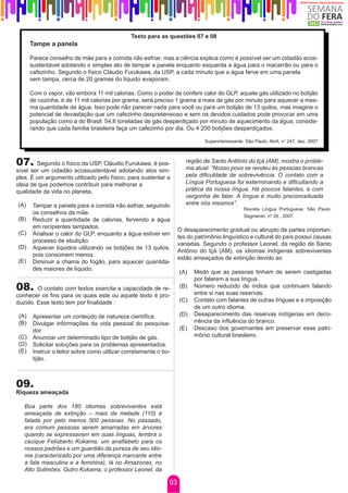 Texto para as questões 07 e 08
      Tampe a panela

      Parece conselho de mãe para a comida não esfriar, mas a ciência explica como é possível ser um cidadão ecos-
      sustentável adotando o simples ato de tampar a panela enquanto esquenta a água para o macarrão ou para o
      cafezinho. Segundo o físico Cláudio Furukawa, da USP, a cada minuto que a água ferve em uma panela
      sem tampa, cerca de 20 gramas do líquido evaporam.

      Com o vapor, vão embora 11 mil calorias. Como o poder de conferir calor do GLP, aquele gás utilizado no botijão
      de cozinha, é de 11 mil calorias por grama, será preciso 1 grama a mais de gás por minuto para aquecer a mes-
      ma quantidade de água. Isso pode não parecer nada para você ou para um botijão de 13 quilos, mas imagine o
      potencial de devastação que um cafezinho despretensioso e sem os devidos cuidados pode provocar em uma
      população como a do Brasil: 54,6 toneladas de gás desperdiçado por minuto de aquecimento da água, conside-
      rando que cada família brasileira faça um cafezinho por dia. Ou 4 200 botijões desperdiçados.

                                                                             Superinteressante. São Paulo: Abril, n° 247, dez. 2007



07.     Segundo o físico da USP, Cláudio Furukawa, é pos-             região de Santo Antônio do Içá (AM), mostra o proble-
                                                                      ma atual: “Nosso povo se rendeu às pessoas brancas
sível ser um cidadão ecossustentável adotando atos sim-
ples. É um argumento utilizado pelo físico, para sustentar a          pela dificuldade de sobrevivência. O contato com a
ideia de que podemos contribuir para melhorar a                       Língua Portuguesa foi exterminando e dificultando a
qualidade de vida no planeta,                                         prática da nossa língua. Há poucos falantes, e com
                                                                      vergonha de falar. A língua é muito preconceituada
(A)    Tampar a panela para a comida não esfriar, seguindo            entre nós mesmos”.
                                                                                               Revista Língua Portuguesa. São Paulo:
       os conselhos da mãe.
                                                                                               Segmento, nº 26 , 2007.
(B)    Reduzir a quantidade de calorias, fervendo a água
       em recipientes tampados.
                                                                   O desaparecimento gradual ou abrupto de partes importan-
(C)    Analisar o calor do GLP, enquanto a água estiver em
                                                                   tes do patrimônio linguístico e cultural do país possui causas
       processo de ebulição.
                                                                   variadas. Segundo o professor Leonel, da região de Santo
(D)    Aquecer líquidos utilizando os botijões de 13 quilos,
                                                                   Antônio do Içá (AM), os idiomas indígenas sobreviventes
       pois consomem menos.
                                                                   estão ameaçados de extinção devido ao
(E)    Diminuir a chama do fogão, para aquecer quantida-
       des maiores de líquido.
                                                                   (A)   Medo que as pessoas tinham de serem castigadas
                                                                         por falarem a sua língua.
08.     O contato com textos exercita a capacidade de re-          (B)   Número reduzido de índios que continuam falando
                                                                         entre si nas suas reservas.
conhecer os fins para os quais este ou aquele texto é pro-
duzido. Esse texto tem por finalidade :                            (C)   Contato com falantes de outras línguas e a imposição
                                                                         de um outro idioma.
(A)    Apresentar um conteúdo de natureza científica.              (D)   Desaparecimento das reservas indígenas em deco-
(B)    Divulgar informações da vida pessoal do pesquisa-                 rrência da influência do branco.
       dor.                                                        (E)   Descaso dos governantes em preservar esse patri-
(C)    Anunciar um determinado tipo de botijão de gás.                   mônio cultural brasileiro.
(D)    Solicitar soluções para os problemas apresentados.
(E)    Instruir o leitor sobre como utilizar corretamente o bo-
       tijão.



09.
Riqueza ameaçada

   Boa parte dos 180 idiomas sobreviventes está
   ameaçada de extinção – mais da metade (110) é
   falada por pelo menos 500 pessoas. No passado,
   era comum pessoas serem amarradas em árvores
   quando se expressavam em suas línguas, lembra o
   cacique Felisberto Kokama, um analfabeto para os
   nossos padrões e um guardião da pureza de seu idio-
   ma (caracterizado por uma diferença marcante entre
   a fala masculina e a feminina), lá no Amazonas, no
   Alto Solimões. Outro Kokama, o professor Leonel, da

                                                              03
 