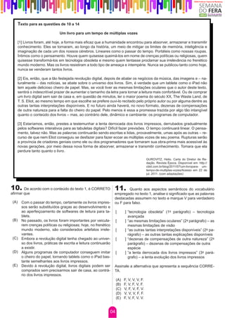 Texto para as questões de 10 a 14

                                Um livro para um tempo de múltiplas vozes

       [1] Livros foram, até hoje, a forma mais eficaz que a humanidade encontrou para absorver, armazenar e transmitir
       conhecimento. Eles se tornaram, ao longo da história, um meio de mitigar os limites de memória, inteligência e
       imaginação de cada um dos nossos cérebros. Lineares como o passar do tempo. Portáteis como nossas roupas.
       Íntimos como o pensamento. Houve quem quisesse queimá-los em nome de crenças políticas ou religiosas, quem
       quisesse transformá-los em tecnologia obsoleta e mesmo quem tentasse proclamar sua irrelevância no frenético
       mundo moderno. Mas os livros resistiram a todo tipo de ameaça e intempérie. Nunca se publicou tanto como hoje,
       nunca se venderam tantos livros.

       [2] Eis, então, que a tão festejada revolução digital, depois de abalar os negócios da música, das imagens e – na-
       turalmente – das notícias, se abate sobre o universo dos livros. Sim, é verdade que um tablete como o iPad não
       tem aquele delicioso cheiro de papel. Mas, se você tiver as mesmas limitações oculares que o autor deste texto,
       sentirá o indescritível prazer de aumentar o tamanho da letra para tornar a leitura mais confortável. Ou de comprar
       um livro digital sem sair de casa e, em questão de minutos, ler o maior poema do século XX, The Waste Land, de
       T. S. Eliot, ao mesmo tempo em que escolhe se prefere ouvi-lo recitado pelo próprio autor ou por alguma dentre as
       outras tantas interpretações disponíveis. E no futuro ainda haverá, no novo formato, dezenas de compensações
       de outra natureza para a falta do cheiro do papel. Pelo menos é essa a promessa trazida por algo tão intangível
       quanto o conteúdo dos livros – mas, ao contrário dele, dinâmico e cambiante: os programas de computador.

       [3] Estaríamos, então, prestes a testemunhar a lenta derrocada dos livros impressos, derrubados gradualmente
       pelos softwares interativos para as tabuletas digitais? Difícil fazer previsões. O tempo continuará linear. O pensa-
       mento, talvez não. Mas as palavras continuarão sendo escritas e lidas, provavelmente, umas após as outras – re-
       curso de que nem Eliot conseguiu se desfazer para fazer ecoar as múltiplas vozes de seu poema. Rupturas serão
       a província de criadores geniais como ele ou dos programadores que tornaram sua obra-prima mais acessível às
       novas gerações, por meio dessa nova forma de absorver, armazenar e transmitir conhecimento. Tomara que ela
       perdure tanto quanto o livro.

                                                                                           GUROVITZ, Helio. Carta do Diretor de Re-
                                                                                           dação. Revista Época. Disponível em: http://
                                                                                           cbld.com.br/blog/2011/07/um-livropara- um-
                                                                                           tempo-de-multiplas-vozes/Acesso em 22 de
                                                                                           jul. 2011. (com adaptações)




10. De acordo com o conteúdo do texto 1, é CORRETO 11.                    Quanto aos aspectos semânticos do vocabulário
afirmar que                                                       empregado no texto 1, analise o significado que as palavras
                                                                  destacadas assumem no texto e marque V para verdadeiro
 (A) Com o passar do tempo, certamente os livros impres-          ou F para falso.
     sos serão substituídos graças ao desenvolvimento e
     ao aperfeiçoamento de softwares de leitura para ta-            [     ] “tecnologia obsoleta” (1º parágrafo) – tecnologia
     blets.                                                                 avançada
 (B) No passado, os livros foram importantes por veicula-           [     ] “as mesmas limitações oculares” (2º parágrafo) – as
     rem crenças políticas ou religiosas; hoje, no frenético                mesmas limitações de visão
     mundo moderno, são considerados artefatos irrele-              [     ] “as outras tantas interpretações disponíveis” (2º pa-
     vantes.                                                                rágrafo) – as outras tantas explicações disponíveis
 (C) Embora a revolução digital tenha chegado ao univer-            [     ] “dezenas de compensações de outra natureza” (2º
     so dos livros, práticas de escrita e leitura continuarão               parágrafo) – dezenas de compensações de outra
     a existir.                                                             espécie
 (D) Alguns programas de computador conseguem imitar                [     ] “a lenta derrocada dos livros impressos” (3º pará-
     o cheiro do papel, tornando tablets como o iPad bas-                   grafo) – a lenta evolução dos livros impressos
     tante semelhantes aos livros impressos.
 (E) Devido à revolução digital, livros digitais podem ser        Assinale a alternativa que apresenta a sequência CORRE-
     comprados sem precisarmos sair de casa, ao contrá-           TA.
     rio dos livros impressos.
                                                                    (A)   F, V, V, V, F.
                                                                    (B)   F, V, F, V, F.
                                                                    (C)   V, F, V, F, V.
                                                                    (D)   V, V, V, F, F.
                                                                    (E)   F, V, F, V, V.


                                                               04
 