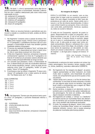 12.      No texto 1, o livro é apresentado como algo de es-
                                                                15.
pecial importância para a humanidade. Assinale a alterna-
tiva em que o adjetivo selecionado pelo autor indica essa                         As margens da alegria
valorização do livro.
 (A) acessível (3º parágrafo)                                      ESTA É A ESTÓRIA. Ia um menino, com os tios,
 (B) cambiante (2º parágrafo)                                      passar dias no lugar onde se construía a grande ci-
 (C) dinâmico (2º parágrafo)                                       dade. Era uma viagem inventada no feliz; para ele,
 (D) intangível (2º parágrafo)                                     produzia-se em caso de sonho. Saíam ainda com o
 (E) linear (3º parágrafo)                                         escuro, o ar fino de cheiros desconhecidos. A mãe e
                                                                   o pai vinham trazê-lo ao aeroporto. A tia e o tio toma-
                                                                   vam conta dele, justínhamente. Sorria-se, saudava-
                                                                   se, todos se ouviam e falavam.
13.      Sobre os recursos lexicais e gramaticais que pro-
movem a coesão e a coerência do texto, analise as afirma-          O avião era da Companhia, especial, de quatro lu-
tivas a seguir:                                                    gares. Respondiam-lhe a todas as perguntas, até o
                                                                   piloto conversou com ele. O vôo ia ser pouco mais
1.	 No fragmento “Lineares como o passar do tempo. Por-            de duas horas. O menino fremia no acorçôo, alegre
    táteis como nossas roupas. Íntimos como o pensamen-            de se rir para si, confortavelzinho, com um jeito de
    to” (1º parágrafo), o paralelismo favorece não só a pro-       folha a cair. A vida podia às vezes raiar numa ver-
    gressão e continuidade do texto mas também garante             dade extraordinária. Mesmo o afivelarem-lhe o cinto
    qualidade estética à linguagem.                                de segurança virava forte afago, de proteção, e logo
2.	 O recurso da repetição da palavra “livro”, ao longo dos        novo senso de esperança: ao não-sabido, ao mais.
    três parágrafos, é responsável por tornar o texto circu-       Assim um crescer e desconter-se – certo como o ato
    lar, isto é, suas ideias avançam em ritmo lento.               de respirar – o de fugir para o espaço em branco. O
3.	 O fato de o fragmento “absorver, armazenar e transmitir        menino.
                                                                                          ROSA, João Guimarães. Primeiras es-
    conhecimento” aparecer no início do 1º parágrafo e no                                 tórias. Rio de Janeiro: Nova Fronteira,
    final do 3º evidencia um processo coesivo eficiente que                               2005.
    fecha a ideia principal defendida ao longo do texto.
4.	 Um conceito que perpassa o texto, a historicidade do        Considerando a estrutura do texto narrativo em prosa (na-
    livro, é desenvolvido por meio de vocabulário relaciona-    rrador, personagens, foco narrativo, tempo, espaço, confli-
    do ao campo semântico “tempo”, como se pode ver em          to, clímax, desfecho), assinale a alternativa CORRETA.
    palavras como “hoje” (1º parágrafo), “então” (2º pará-
    grafo), “futuro” (2º parágrafo).                            (A)   No fragmento de “As margens da alegria”, as perso-
5.	 A promessa a que se refere o fragmento “É essa a pro-             nagens apresentadas ao leitor traduzem, de modo
    messa” (2º parágrafo) é ler o maior poema do século               muito claro e explícito, uma linearidade de pensa-
    XX, The Waste Land, de T. S. Eliot.                               mento, de comportamento que as torna quase a mes-
                                                                      ma pessoa.
Estão CORRETAS                                                  (B)   “Saíam ainda com o escuro, o ar fino de cheiros des-
(A) 1, 2 e 3                                                          conhecidos” é uma frase do texto indicando o horário
(B) 1, 2 e 4                                                          em que alguma ação ocorre na narrativa, logo pode
(C) 1, 3 e 4                                                          levar o leitor a compreender que a viagem do “Meni-
(D) 1, 3 e 5                                                          no” ocorrerá entre 13h e 18h.
(E) 2, 4 e 5                                                    (C)   Numa narrativa, o espaço é um elemento muito im-
                                                                      portante para a ocorrência das ações realizadas pe-
                                                                      las personagens. No texto em análise, são citados
14.      No fragmento “Tomara que ela perdure tanto quan-
                                                                (D)
                                                                      alguns espaços concretos e abstratos.
                                                                      No fragmento em análise, o “clímax” e o “desfecho”
to o livro” (3º parágrafo), o pronome destacado retoma o
segmento                                                              da história escrita por Guimarães Rosa são elemen-
                                                                      tos da narrativa que se tornam facilmente identifica-
      a promessa.                                                     dos, como também são facilmente pontuados.
(A)
                                                                (E)   O conto “As margens da alegria”, assim como outros
(B)   a lenta derrocada dos livros
      a província.                                                    contos de Guimarães Rosa, possui um vocabulário
(C)
      sua obra-prima.                                                 bastante ordinário, comum, sem a quase presença
(D)
      essa nova forma de absorver, armazenar e transmitir             de palavras inventadas pela licença poética.
(E)
      conhecimento.




                                                           05
 