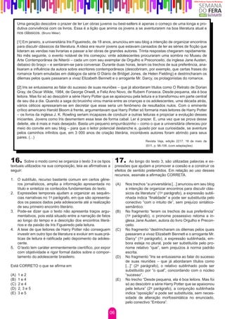 Uma geração descobre o prazer de ler Ler obras juvenis ou best-sellers é apenas o começo de uma longa e pro-
      dutiva convivência com os livros. Essa é a lição que anima os jovens a se aventurarem na boa literatura atual e
      nos clássicos. (Bruno Méier)

      [1] Em janeiro, a universitária Iris Figueiredo, de 18 anos, anunciou em seu blog a intenção de organizar encontros
      para discutir clássicos da literatura. A ideia era reunir jovens que estavam cansados de ler as séries de ficção que
      lideram as vendas nas livrarias e passar a ler obras de grandes autores. Trinta respostas chegaram rapidamente.
      No mês seguinte, o evento notável de Iris começou: vinte adolescentes procuraram uma sombra no Museu de
      Arte Contemporânea de Niterói – cada um com seu exemplar de Orgulho e Preconceito, da inglesa Jane Austen,
      debaixo do braço – e sentaram-se para conversar. Durante duas horas, leram os trechos de sua preferência, ana-
      lisaram a influência da autora sobre escritores contemporâneos (descobriram, por exemplo, que certas frases do
      romance foram emuladas em diálogos da série O Diário de Bridget Jones, de Helen Fielding) e destrincharam os
      dilemas pelos quais passaram a vivaz Elizabeth Bennett e o arrogante Mr. Darcy, os protagonistas do romance.

      [2] Iris se entusiasma ao falar do sucesso de suas reuniões – que já abordaram títulos como O Retrato de Dorian
      Gray, de Oscar Wilde, 1984, de George Orwell, e Feliz Ano Novo, de Rubem Fonseca. Desde pequena, ela é boa
      leitora. Mas foi só ao descobrir a série Harry Potter que se apaixonou pela leitura e a transformou em parte central
      de seu dia a dia. Quando a saga do bruxinho virou mania entre as crianças e os adolescentes, uma década atrás,
      vários céticos apressaram-se em decretar que esse seria um fenômeno de resultados nulos. Com o eminente
      crítico americano Harold Bloom à frente, argumentavam que Harry Potter só formaria mais leitores de Harry Potter
      – os livros da inglesa J. K. Rowling seriam incapazes de conduzir a outras leituras e propiciar a evolução desses
      iniciantes. Jovens como Iris desmentem essa tese de forma cabal. Ler é prazer. E, uma vez que se prova desse
      deleite, ele é mais e mais desejado. Basta um pequeno empurrãozinho – como o que a universitária ofereceu por
      meio do convite em seu blog – para que o leitor potencial deslanche e, guiado por sua curiosidade, se aventure
      pelos caminhos infinitos que, em 3 000 anos de criação literária, incontáveis autores foram abrindo para seus
      pares. (...)
                                                                                     Revista Veja, edição 2217, 18 de maio de
                                                                                     2011, p. 98-108. (com adaptações)




16. Sobre o modo como se organiza o texto 3 e os tipos 17.                  Ao longo do texto 3, são utilizadas palavras e ex-
textuais utilizados na sua composição, leia as afirmativas a       pressões que ajudam a promover a coesão e a construir os
seguir:                                                            efeitos de sentido pretendidos. Em relação ao uso desses
                                                                   recursos, assinale a afirmação CORRETA.
1.	 O subtítulo, recurso bastante comum em certos gêne-
    ros jornalísticos, amplia a informação apresentada no          (A)   Nos trechos “a universitária [...] anunciou em seu blog
    título e sintetiza os conteúdos fundamentais do texto.               a intenção de organizar encontros para discutir clás-
2.	 Expressões temporais ajudam a organizar as sequên-                   sicos da literatura” (1º parágrafo), a expressão subli-
    cias narrativas no 1º parágrafo, em que são apresenta-               nhada indica “finalidade” e pode ser substituída pelo
    dos os passos dados pela adolescente até a realização                conectivo “com o intuito de”, sem prejuízo sintático-
    de seu primeiro encontro literário.                                  semântico.
3.	 Pode-se dizer que o texto não apresenta traços argu-           (B)   No fragmento “leram os trechos de sua preferência”
    mentativos, pois está situado entre a narração de fatos              (1º parágrafo), o pronome possessivo retoma a in-
    ao longo do tempo e a descrição dos encontros literá-                glesa Jane Austen, autora do livro Orgulho e Precon-
    rios e da paixão de Iris Figueiredo pela leitura.                    ceito.
4.	 A tese de que leitores de Harry Potter não conseguem           (C)   No fragmento “destrincharam os dilemas pelos quais
    investir em outro tipo de literatura e evoluir em suas prá-          passaram a vivaz Elizabeth Bennett e o arrogante Mr.
    ticas de leitura é ratificada pelo depoimento da adoles-             Darcy” (1º parágrafo), a expressão sublinhada, em-
    cente.                                                               bora esteja no plural, pode ser substituída pelo pro-
5.	 O texto tem caráter eminentemente científico, por expor              nome relativo “que”, sem prejuízos à norma padrão
    com objetividade e rigor formal dados sobre o compor-                escrita.
    tamento do adolescente brasileiro.                             (D)   No fragmento “Iris se entusiasma ao falar do sucesso
                                                                         de suas reuniões – que já abordaram títulos como
Está CORRETO o que se afirma em                                          [...]” (2º parágrafo), o relativo sublinhado pode ser
                                                                         substituído por “o qual”, concordando com o núcleo
(A)   1e2                                                                “sucesso”.
(B)   1e4                                                          (E)   No trecho “Desde pequena, ela é boa leitora. Mas foi
(C)   2e4                                                                só ao descobrir a série Harry Potter que se apaixonou
(D)   2, 3 e 5                                                           pela leitura” (2º parágrafo), a conjunção sublinhada
(E)   3e5                                                                indica “oposição” e pode ser substituída, sem neces-
                                                                         sidade de alteração morfossintática no enunciado,
                                                                         pelo conectivo “Embora”.

                                                              06
 