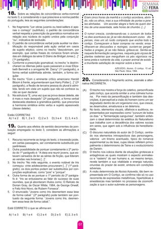 18.      Sobre as relações de concordância verbo-nominal
no texto 3, e considerando o que prescreve a norma padrão            Eram cinco horas da manhã e o cortiço acordava, abrin-
do português, leia as seguintes considerações:                       do, não os olhos, mas a sua infinidade de portas e jane-
                                                                     las alinhadas.	 Um acordar alegre e farto de quem dor-
1.	 No fragmento “Ler obras juvenis ou best-sellers é ape-           miu de uma assentada, sete horas de chumbo. [...]
    nas o começo” (subtítulo), o padrão de concordância
    verbal respeita a prescrição da gramática normativa em           O rumor crescia, condensando-se; o zunzum de todos
    relação aos núcleos do sujeito unidos pela conjunção             os dias acentuava-se; já se não destacavam vozes dis-
    “ou”, indicativa de exclusão.                                    persas, mas um só ruído compacto que enchia todo o
2.	 O padrão de concordância verbal pode auxiliar na iden-           cortiço. Começavam a fazer compras na venda; ensa-
    tificação do responsável pela ação verbal em casos               rilhavam-se discussões e rezingas; ouviam-se gargal-
    de sujeito elíptico, como no trecho “descobriram, por            hadas e pragas; já se não falava, gritava-se. Sentia-se
    exemplo, que certas frases do romance foram emula-               naquela fermentação sanguínea, naquela gula viçosa de
    das em diálogos da série O Diário de Bridget Jones [...]”        plantas rasteiras que mergulham os pés vigorosos na
    (1º parágrafo).                                                  lama preta e nutriente da vida, o prazer animal de existir,
3.	 Conforme a prescrição gramatical, no trecho “e destrin-          a triunfante satisfação de respirar sobre a terra.
    charam os dilemas pelos quais passaram a vivaz Eliza-
    beth Bennett e o arrogante Mr. Darcy” (1º parágrafo), a                                    AZEVEDO, Aluísio. O cortiço. 15 ed.
                                                                                               São Paulo: Ática, 1984.
    forma verbal sublinhada admite, também, a forma sin-
    gular.
4.	 No trecho “Com o eminente crítico americano Harold
    Bloom à frente, argumentavam que Harry Potter [...]” (2º
                                                                20.      Considerando o fragmento acima, assinale a alter-
                                                                nativa INCORRETA.
    parágrafo), a flexão de terceira pessoa do plural é admi-
    tida, tendo em vista um sujeito que não se conhece ou           (A)   O trecho nos mostra a força do coletivo, personificada
    não se quer declarar.                                                 pelo cortiço, que acorda similar a uma colmeia huma-
5.	 Na estrutura “E, uma vez que se prova desse deleite, ele              na. Por meio da personificação e também das des-
    é mais e mais desejado” (2º parágrafo), a forma verbal                crições, é perceptível a visão do homem como um ser
    destacada obedece à gramática padrão, que preconiza                   degradado dentro de um organismo vivo, que cresce,
    a harmonia sintática entre verbo e sujeito apassivado                 se desenvolve, amadurece e se deteriora.
    (desse deleite).                                                (B)   No texto, elementos visuais, olfativos e auditivos, re-
                                                                          presentados por expressões como “zunzum de todos
Estão CORRETAS                                                            os dias ” e “fermentação sanguínea”, também enfati-
 A) 1 e 2 B) 1, 2 e 3     C) 2 e 3   D) 3 e 4    E) 3, 4 e 5              zam o ideal determinista da estética do Naturalismo
                                                                          que trabalha com a decadência dos valores sociais
19.     Quanto aos efeitos de sentido decorrentes da pon-                 em seres, que agem sob a influência da hereditarie-
tuação empregada no texto 3, considere as afirmações a                    dade.
seguir:                                                             (C)   O discurso naturalista do autor de O Cortiço, centra-
                                                                          do nos elementos introspectivos das personagens,
1.	 Recurso recorrente ao longo do texto, o travessão pode,               valoriza um lirismo acentuado, típico do romance
    em certas passagens, ser corretamente substituído por                 experimental ou de tese, cujas ideias refletem princi-
    parênteses.                                                           palmente o determinismo de Taine e o evolucionismo
2.	 Outra possibilidade de pontuar corretamente o 2º perío-               de Darwin.
    do do 1º parágrafo é: “A ideia era reunir jovens, que es-       (D)   O trecho nos coloca diante de situações grotescas e
    tavam cansados de ler as séries de ficção, que lideram                antagônicas as quais mostram o aspecto animales-
    as vendas nas livrarias [...]”.                                       co e “rasteiro” do ser humano e, ao mesmo tempo,
3.	 No trecho “No mês seguinte, o evento notável de Iris                  revela também a sua vitalidade e energia naturais,
    começou: vinte adolescentes procuraram [...]” (1º pará-               oriundas do prazer de existir, embora em condições
    grafo), os dois pontos podem ser substituídos por con-                adversas.
    junções explicativas, como “pois” e “porque”.                   (E)   A visão determinista de Aluísio Azevedo, tão bem re-
4.	 Outra forma de se pontuar o 1º período do 2º parágra-                 presentada em O Cortiço, se confirma não só no uso
    fo é: “Iris se entusiasma ao falar do sucesso de suas                 recorrente de expressões metafóricas, hiperbólicas e
    reuniões, que já abordaram títulos como: O Retrato de                 sinestésicas mas também no processo de zoomorfi-
    Dorian Gray, de Oscar Wilde; 1984, de George Orwell;                  zação a que o autor submete as personagens.
    e Feliz Ano Novo, de Rubem Fonseca”.
5.	 O enunciado “Jovens como Iris desmentem essa tese
    de forma cabal.” (2º parágrafo) pode também ser pon-
    tuado da seguinte forma: “Jovens como Iris, desmen-
    tem essa tese de forma cabal.”.

Está CORRETO o que se afirma em

 A) 1 e 3    B) 1 e 4    C) 2 e 4    D) 2 e 5    E) 2, 3 e 5


                                                               07
 