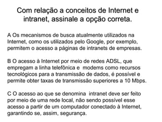 Com relação a conceitos de Internet e
    intranet, assinale a opção correta.

A Os mecanismos de busca atualmente utilizados na
Internet, como os utilizados pelo Google, por exemplo,
permitem o acesso a páginas de intranets de empresas.

B O acesso à Internet por meio de redes ADSL, que
empregam a linha telefônica e modems como recursos
tecnológicos para a transmissão de dados, é possível e
permite obter taxas de transmissão superiores a 10 Mbps.

C O acesso ao que se denomina intranet deve ser feito
por meio de uma rede local, não sendo possível esse
acesso a partir de um computador conectado à Internet,
garantindo se, assim, segurança.
 