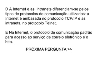 D A Internet e as intranets diferenciam-se pelos
tipos de protocolos de comunicação utilizados: a
Internet é embasada no protocolo TCP/IP e as
intranets, no protocolo Telnet.

E Na Internet, o protocolo de comunicação padrão
para acesso ao serviço de correio eletrônico é o
http.
           PRÓXIMA PERGUNTA >>
 
