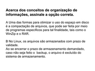 Acerca dos conceitos de organização de
informações, assinale a opção correta.

A Uma das formas para otimizar o uso do espaço em disco
é a compactação de arquivos, que pode ser feita por meio
de programas específicos para tal finalidade, tais como o
WinZip e o RAR.

B No Linux, os arquivos são armazenados com prazo de
validade.
Ao se encerrar o prazo de armazenamento demandado,
caso não seja feito o backup, o arquivo é excluído do
sistema de armazenamento.
 