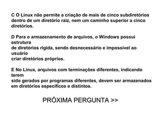 C O Linux não permite a criação de mais de cinco subdiretórios
dentro de um diretório raiz, nem um caminho superior a cinco
diretórios.

D Para o armazenamento de arquivos, o Windows possui
estrutura
de diretórios rígida, sendo desnecessário e impossível ao
usuário
criar diretórios próprios.

E No Linux, arquivos com terminações diferentes, indicando
terem
sido gerados por programas diferentes, devem ser armazenados
em diretórios específicos e distintos.


              PRÓXIMA PERGUNTA >>
 