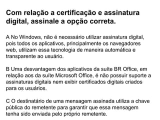 Com relação a certificação e assinatura
digital, assinale a opção correta.

A No Windows, não é necessário utilizar assinatura digital,
pois todos os aplicativos, principalmente os navegadores
web, utilizam essa tecnologia de maneira automática e
transparente ao usuário.

B Uma desvantagem dos aplicativos da suíte BR Office, em
relação aos da suíte Microsoft Office, é não possuir suporte a
assinaturas digitais nem exibir certificados digitais criados
para os usuários.

C O destinatário de uma mensagem assinada utiliza a chave
pública do remetente para garantir que essa mensagem
tenha sido enviada pelo próprio remetente.
 