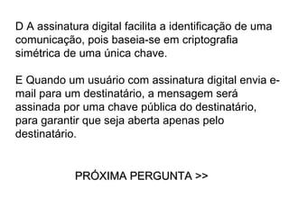 D A assinatura digital facilita a identificação de uma
comunicação, pois baseia-se em criptografia
simétrica de uma única chave.

E Quando um usuário com assinatura digital envia e-
mail para um destinatário, a mensagem será
assinada por uma chave pública do destinatário,
para garantir que seja aberta apenas pelo
destinatário.


            PRÓXIMA PERGUNTA >>
 