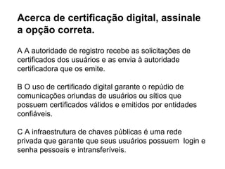 Acerca de certificação digital, assinale
a opção correta.

A A autoridade de registro recebe as solicitações de
certificados dos usuários e as envia à autoridade
certificadora que os emite.

B O uso de certificado digital garante o repúdio de
comunicações oriundas de usuários ou sítios que
possuem certificados válidos e emitidos por entidades
confiáveis.

C A infraestrutura de chaves públicas é uma rede
privada que garante que seus usuários possuem login e
senha pessoais e intransferíveis.
 