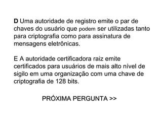 D Uma autoridade de registro emite o par de
chaves do usuário que podem ser utilizadas tanto
para criptografia como para assinatura de
mensagens eletrônicas.

E A autoridade certificadora raiz emite
certificados para usuários de mais alto nível de
sigilo em uma organização com uma chave de
criptografia de 128 bits.

          PRÓXIMA PERGUNTA >>
 