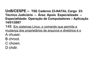 UnB/CESPE – TSE Caderno 23-NATAL Cargo 23:
Técnico Judiciário – Área: Apoio Especializado –
Especialidade: Operação de Computadores – Aplicação
14/01/2007
148. Em sistemas Linux, o comando que permite a
mudança dos proprietários de arquivos e diretórios é o
A chuser.
B chroot.
C chown.
D chdir.
 