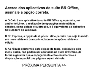 Acerca dos aplicativos da suíte BR Office,
assinale a opção correta.

A O Calc é um aplicativo da suíte BR Office que permite, no
ambiente Linux, a realização de operações matemáticas
simples, como adição e subtração, e é equivalente ao aplicativo
Calculadora do Windows.

B No Impress, a opção de duplicar slide permite que seja inserido
um novo slide em branco imediatamente após o slide em
edição.

C As réguas existentes para edição de texto, acessíveis pelo
menu Exibir, não podem ser ocultadas na suíte BR Office, de
forma a garantir que o espaçamento entre caracteres e a
disposição espacial das páginas sejam visíveis.

             PRÓXIMA PERGUNTA >>
 