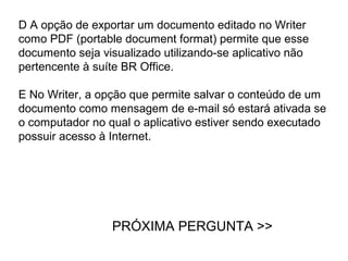 D A opção de exportar um documento editado no Writer
como PDF (portable document format) permite que esse
documento seja visualizado utilizando-se aplicativo não
pertencente à suíte BR Office.

E No Writer, a opção que permite salvar o conteúdo de um
documento como mensagem de e-mail só estará ativada se
o computador no qual o aplicativo estiver sendo executado
possuir acesso à Internet.




                 PRÓXIMA PERGUNTA >>
 